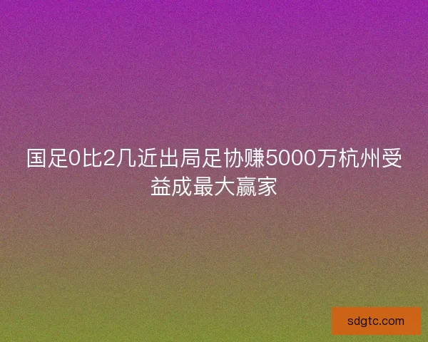 国足0比2几近出局足协赚5000万杭州受益成最大赢家