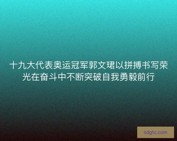 十九大代表奥运冠军郭文珺以拼搏书写荣光在奋斗中不断突破自我勇毅前行