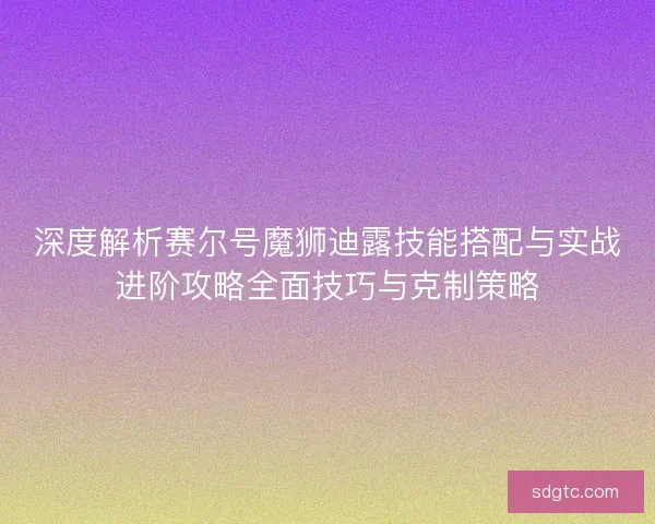 深度解析赛尔号魔狮迪露技能搭配与实战进阶攻略全面技巧与克制策略