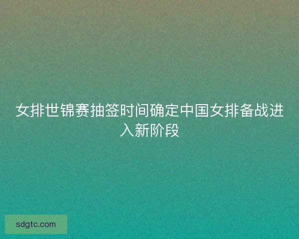 女排世锦赛抽签时间确定中国女排备战进入新阶段