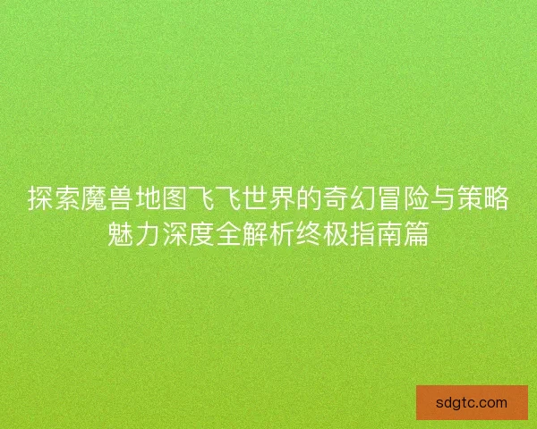 探索魔兽地图飞飞世界的奇幻冒险与策略魅力深度全解析终极指南篇