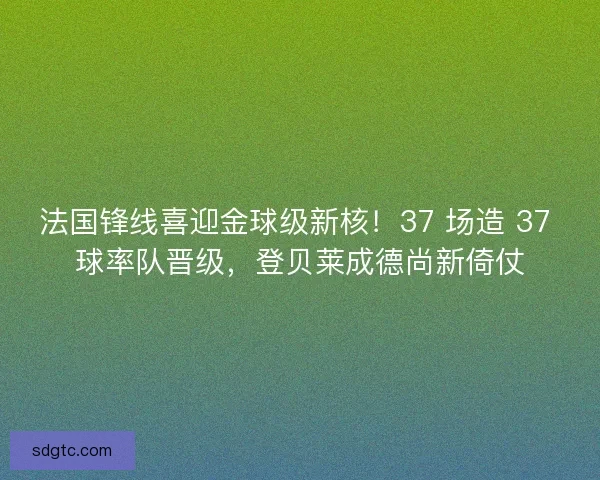 法国锋线喜迎金球级新核！37 场造 37 球率队晋级，登贝莱成德尚新倚仗