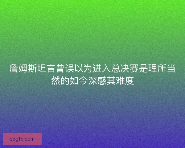 詹姆斯坦言曾误以为进入总决赛是理所当然的如今深感其难度